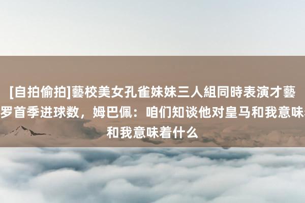 [自拍偷拍]藝校美女孔雀妹妹三人組同時表演才藝 追平C罗首季进球数，姆巴佩：咱们知谈他对皇马和我意味着什么