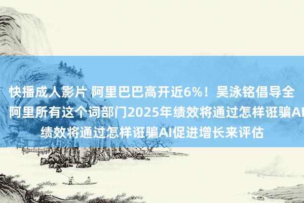 快播成人影片 阿里巴巴高开近6%！吴泳铭倡导全面兑现“AI化”，阿里所有这个词部门2025年绩效将通过怎样诳骗AI促进增长来评估