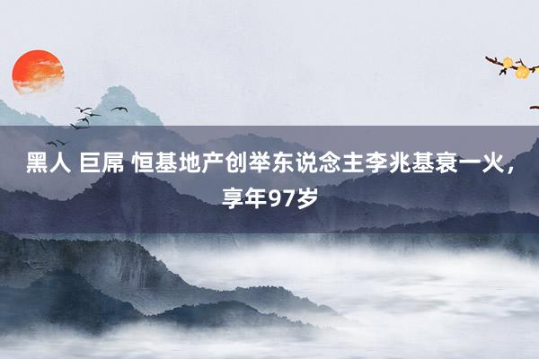黑人 巨屌 恒基地产创举东说念主李兆基衰一火，享年97岁