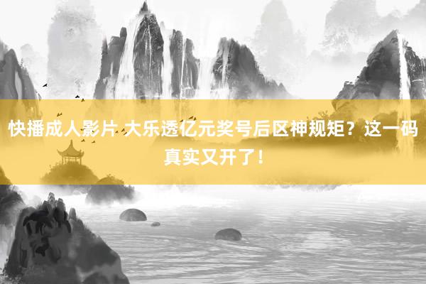 快播成人影片 大乐透亿元奖号后区神规矩？这一码真实又开了！