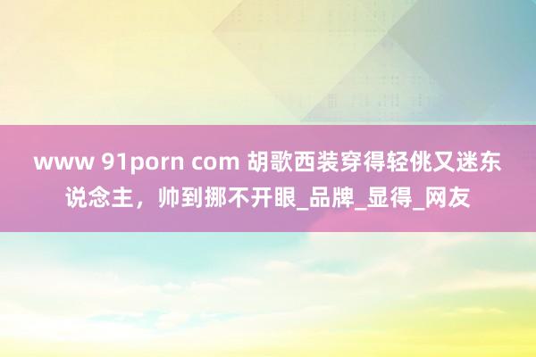 www 91porn com 胡歌西装穿得轻佻又迷东说念主，帅到挪不开眼_品牌_显得_网友