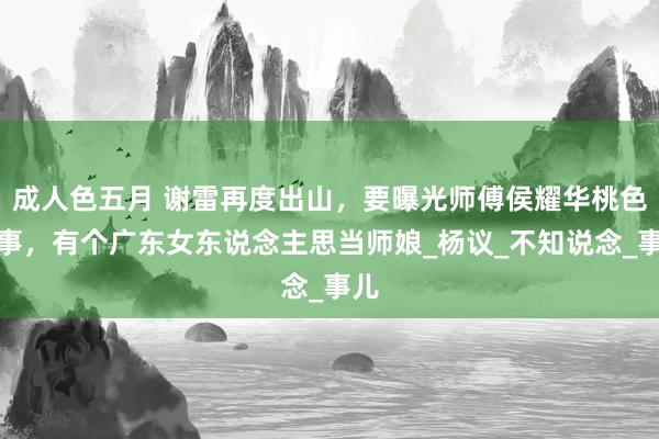 成人色五月 谢雷再度出山，要曝光师傅侯耀华桃色旧事，有个广东女东说念主思当师娘_杨议_不知说念_事儿