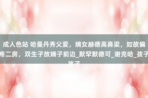 成人色站 哈曼丹秀父爱，嫡女赫德高鼻梁，如故偏疼二房，双生子放嫡子前边_默罕默德可_谢克哈_孩子