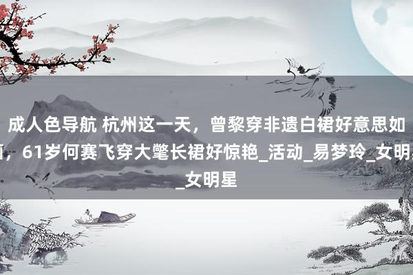 成人色导航 杭州这一天，曾黎穿非遗白裙好意思如画，61岁何赛飞穿大氅长裙好惊艳_活动_易梦玲_女明星