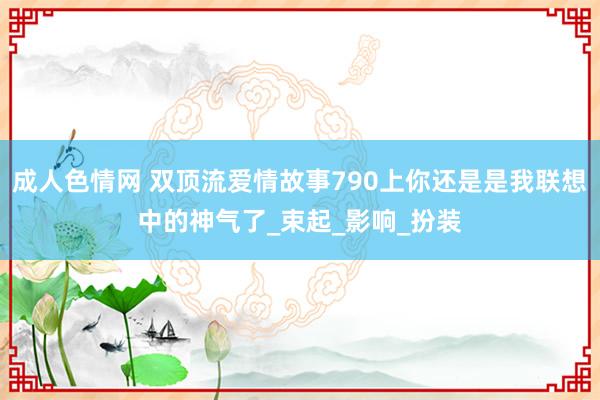 成人色情网 双顶流爱情故事790上你还是是我联想中的神气了_束起_影响_扮装