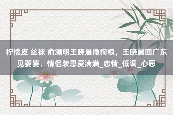 柠檬皮 丝袜 俞灏明王晓晨撒狗粮，王晓晨回广东见婆婆，情侣装恩爱满满_恋情_低调_心思