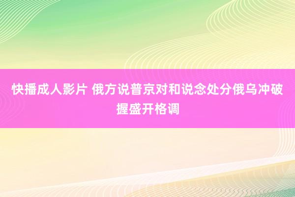 快播成人影片 俄方说普京对和说念处分俄乌冲破握盛开格调