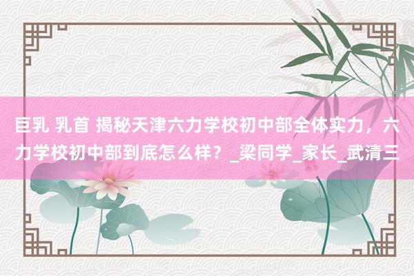 巨乳 乳首 揭秘天津六力学校初中部全体实力，六力学校初中部到底怎么样？_梁同学_家长_武清三