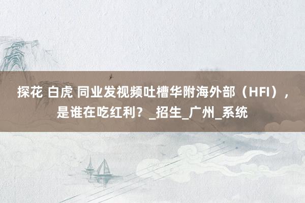 探花 白虎 同业发视频吐槽华附海外部（HFI），是谁在吃红利？_招生_广州_系统