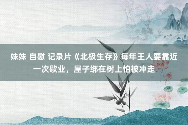 妹妹 自慰 记录片《北极生存》每年王人要靠近一次歇业，屋子绑在树上怕被冲走