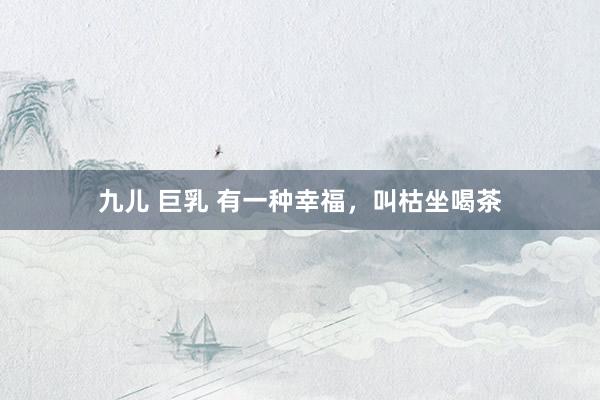 九儿 巨乳 有一种幸福，叫枯坐喝茶