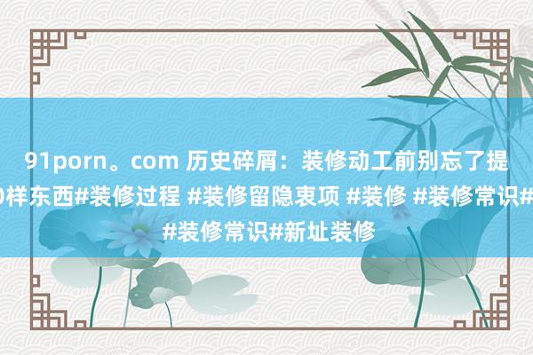 91porn。com 历史碎屑：装修动工前别忘了提前买这10样东西#装修过程 #装修留隐衷项 #装修 #装修常识#新址装修