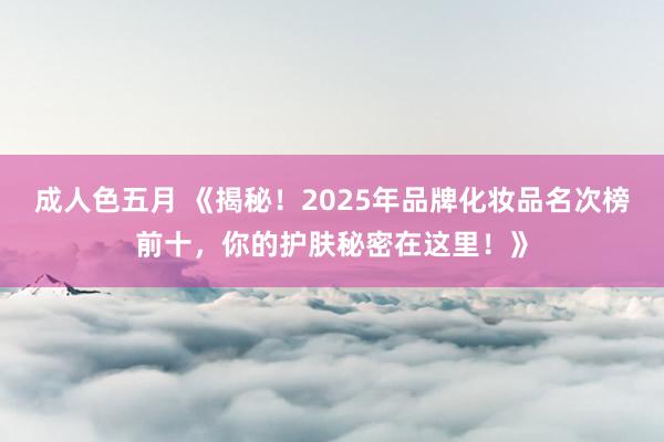 成人色五月 《揭秘！2025年品牌化妆品名次榜前十，你的护肤秘密在这里！》