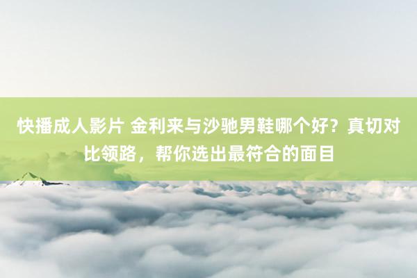 快播成人影片 金利来与沙驰男鞋哪个好？真切对比领路，帮你选出最符合的面目