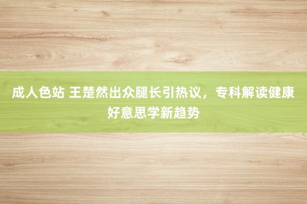 成人色站 王楚然出众腿长引热议，专科解读健康好意思学新趋势