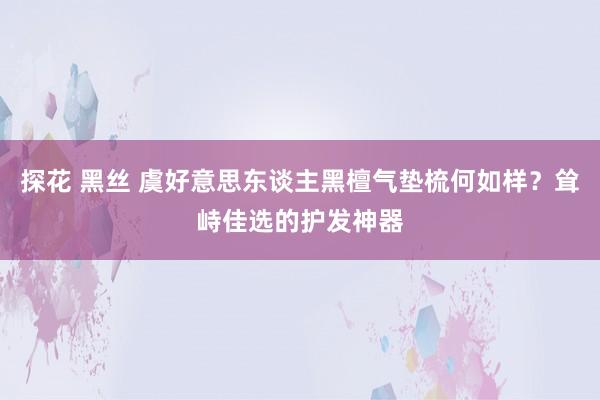 探花 黑丝 虞好意思东谈主黑檀气垫梳何如样？耸峙佳选的护发神器