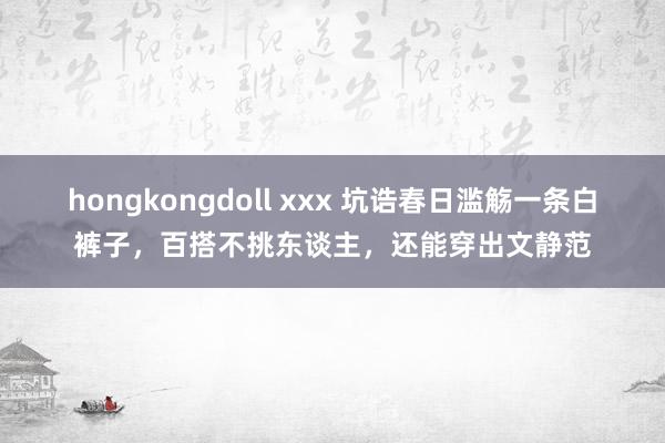 hongkongdoll xxx 坑诰春日滥觞一条白裤子，百搭不挑东谈主，还能穿出文静范