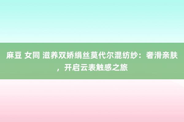 麻豆 女同 滋养双娇绢丝莫代尔混纺纱：奢滑亲肤，开启云表触感之旅