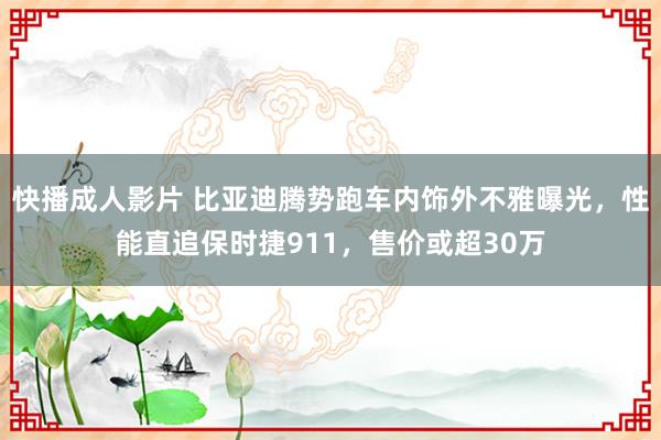 快播成人影片 比亚迪腾势跑车内饰外不雅曝光，性能直追保时捷911，售价或超30万