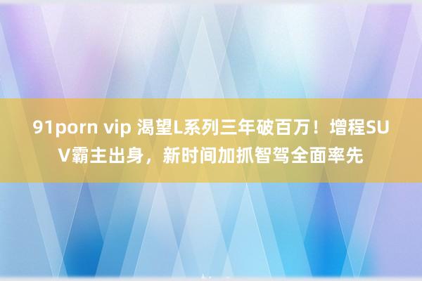 91porn vip 渴望L系列三年破百万！增程SUV霸主出身，新时间加抓智驾全面率先