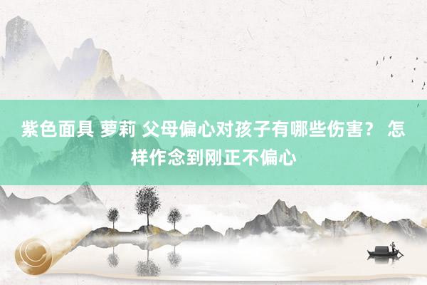 紫色面具 萝莉 父母偏心对孩子有哪些伤害？ 怎样作念到刚正不偏心