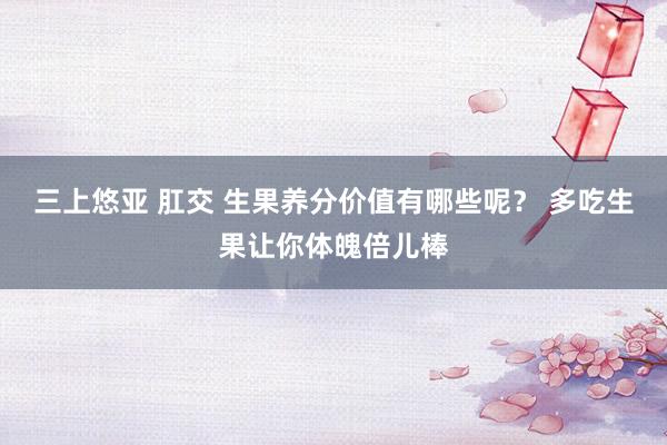 三上悠亚 肛交 生果养分价值有哪些呢？ 多吃生果让你体魄倍儿棒