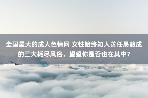全国最大的成人色情网 女性始终知人善任易酿成的三大耗尽风俗，望望你是否也在其中？