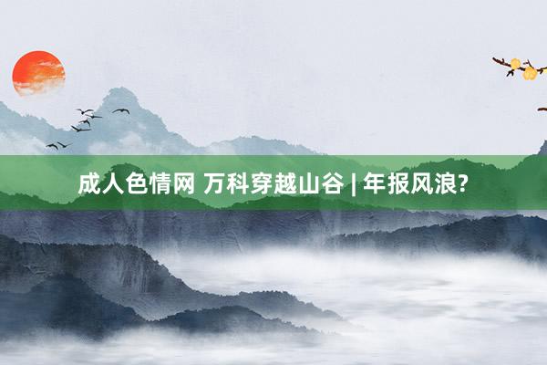 成人色情网 万科穿越山谷 | 年报风浪?