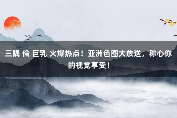 三隅 倫 巨乳 火爆热点！亚洲色图大放送，称心你的视觉享受！