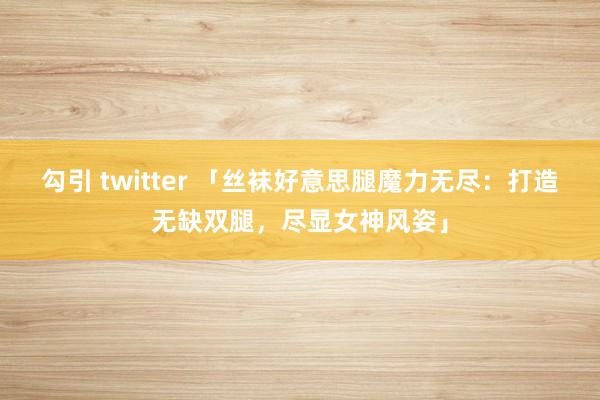勾引 twitter 「丝袜好意思腿魔力无尽：打造无缺双腿，尽显女神风姿」