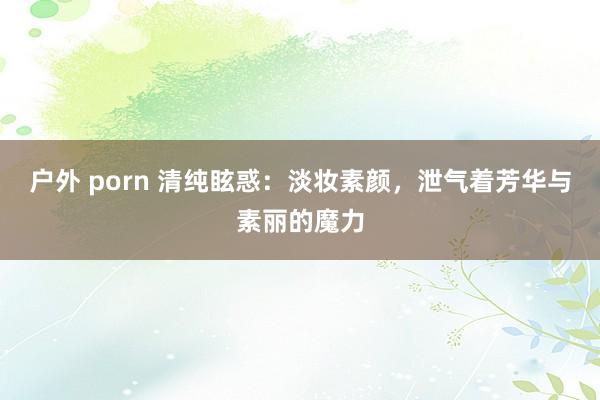 户外 porn 清纯眩惑：淡妆素颜，泄气着芳华与素丽的魔力