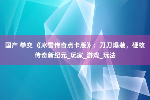 国产 拳交 《冰雪传奇点卡版》：刀刀爆装，硬核传奇新纪元_玩家_游戏_玩法