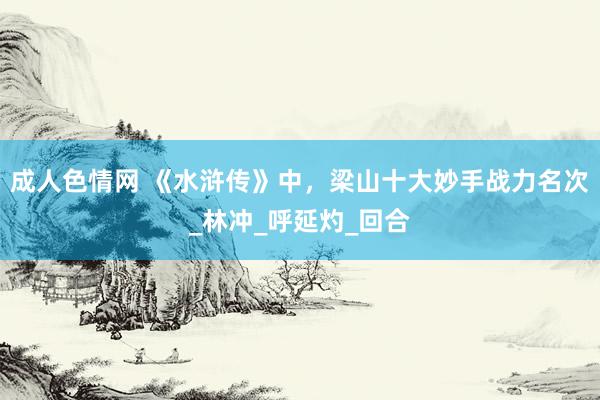 成人色情网 《水浒传》中，梁山十大妙手战力名次_林冲_呼延灼_回合
