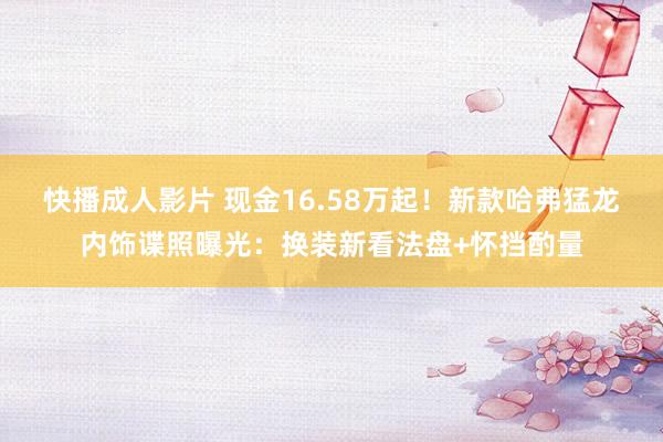快播成人影片 现金16.58万起！新款哈弗猛龙内饰谍照曝光：换装新看法盘+怀挡酌量