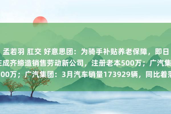 孟若羽 肛交 好意思团：为骑手补贴养老保障，即日起启动试点；小鹏汽车在成齐缔造销售劳动新公司，注册老本500万；广汽集团：3月汽车销量173929辆，同比着落3.01%