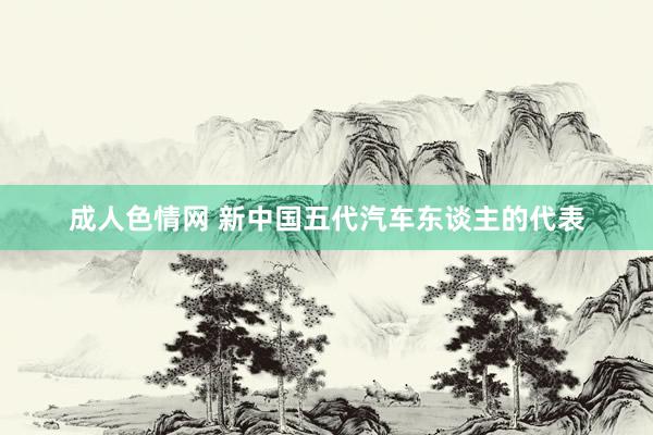 成人色情网 新中国五代汽车东谈主的代表