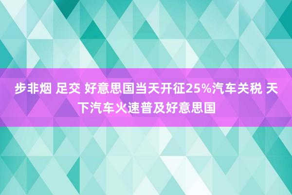 步非烟 足交 好意思国当天开征25%汽车关税 天下汽车火速普及好意思国