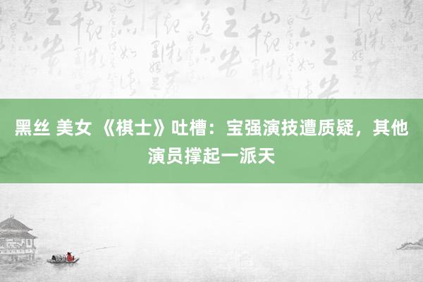黑丝 美女 《棋士》吐槽：宝强演技遭质疑，其他演员撑起一派天