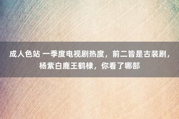 成人色站 一季度电视剧热度，前二皆是古装剧，杨紫白鹿王鹤棣，你看了哪部