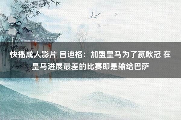 快播成人影片 吕迪格：加盟皇马为了赢欧冠 在皇马进展最差的比赛即是输给巴萨