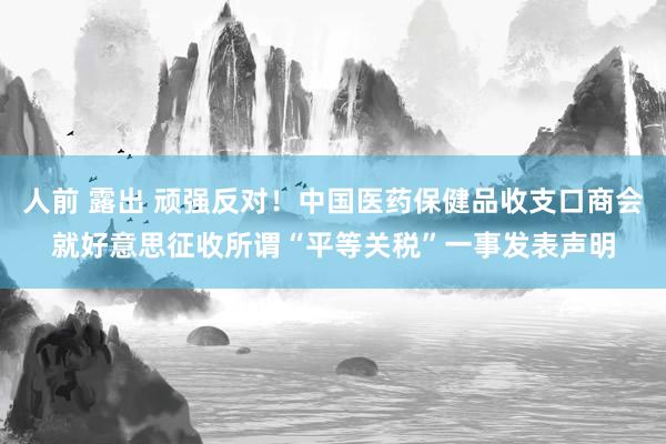 人前 露出 顽强反对！中国医药保健品收支口商会就好意思征收所谓“平等关税”一事发表声明