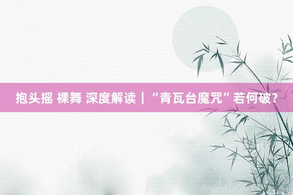 抱头摇 裸舞 深度解读｜“青瓦台魔咒”若何破？