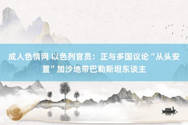 成人色情网 以色列官员：正与多国议论“从头安置”加沙地带巴勒斯坦东谈主