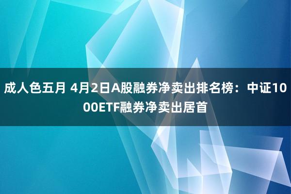 成人色五月 4月2日A股融券净卖出排名榜：中证1000ETF融券净卖出居首