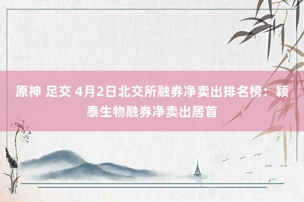 原神 足交 4月2日北交所融券净卖出排名榜：颖泰生物融券净卖出居首