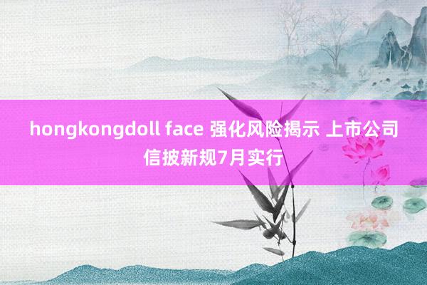 hongkongdoll face 强化风险揭示 上市公司信披新规7月实行