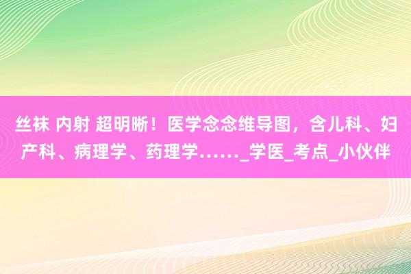 丝袜 内射 超明晰！医学念念维导图，含儿科、妇产科、病理学、药理学……_学医_考点_小伙伴