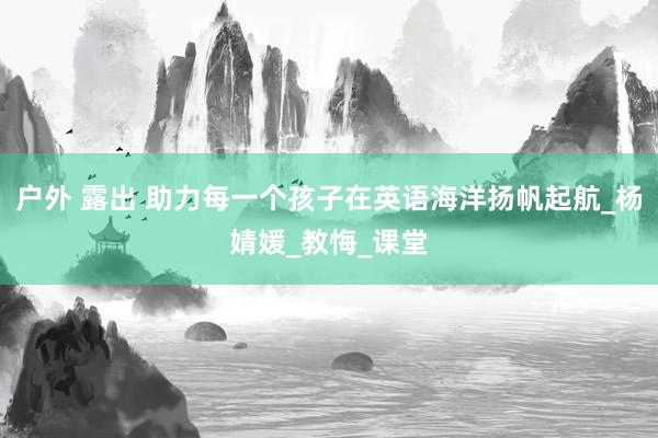 户外 露出 助力每一个孩子在英语海洋扬帆起航_杨婧媛_教悔_课堂