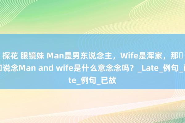 探花 眼镜妹 Man是男东说念主，Wife是浑家，那​你知说念Man and wife是什么意念念吗？_Late_例句_已故