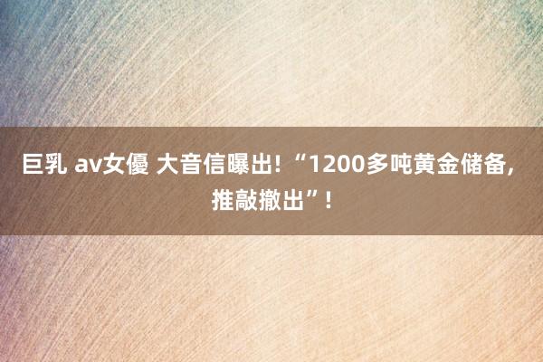 巨乳 av女優 大音信曝出! “1200多吨黄金储备， 推敲撤出”!